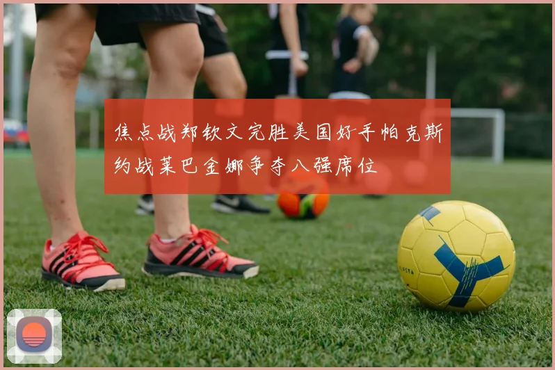 焦点战郑钦文完胜美国好手帕克斯约战莱巴金娜争夺八强席位