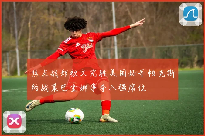 焦点战郑钦文完胜美国好手帕克斯约战莱巴金娜争夺八强席位