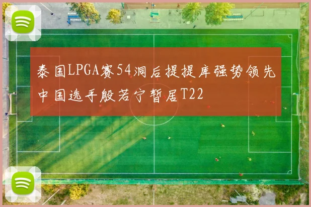 泰国LPGA赛54洞后提提库强势领先中国选手殷若宁暂居T22