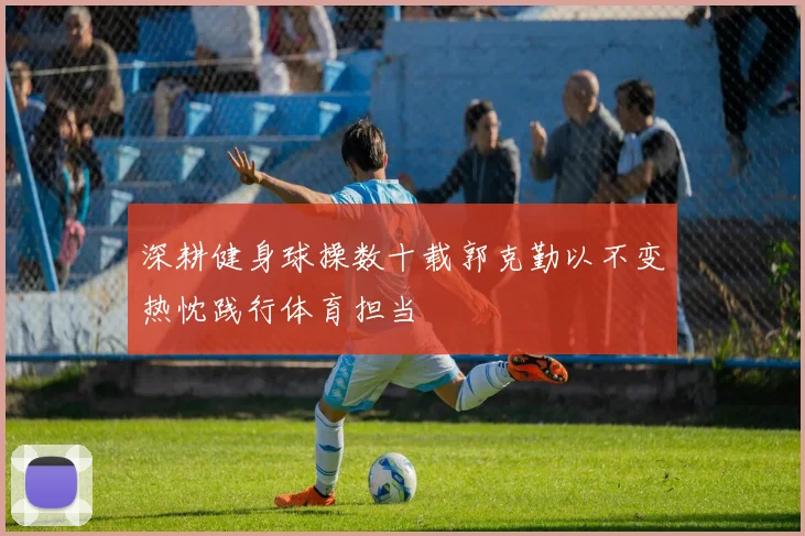 深耕健身球操数十载郭克勤以不变热忱践行体育担当