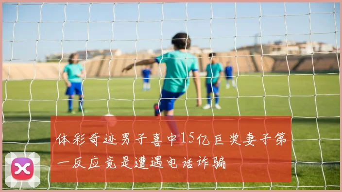 体彩奇迹男子喜中15亿巨奖妻子第一反应竟是遭遇电话诈骗