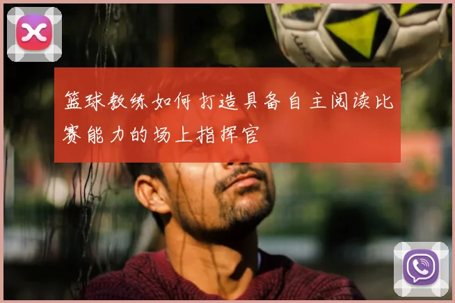 篮球教练如何打造具备自主阅读比赛能力的场上指挥官