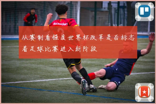 从赛制看强度世界杯改革是否标志着足球比赛进入新阶段