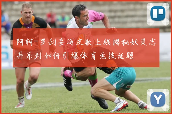 阿轲-罗刹妄海皮肤上线揭秘妖灵志异系列如何引爆体育竞技话题