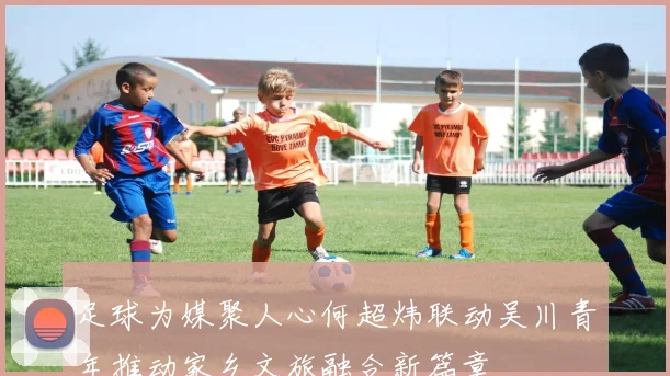 足球为媒聚人心何超炜联动吴川青年推动家乡文旅融合新篇章