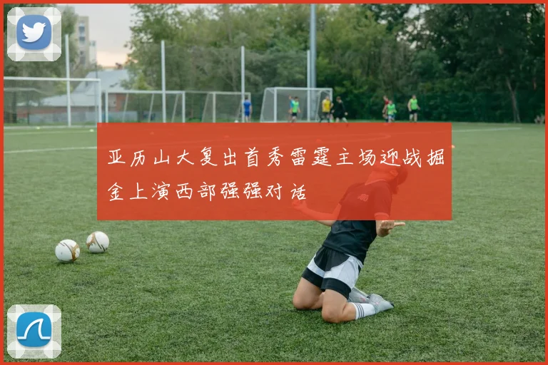 亚历山大复出首秀雷霆主场迎战掘金上演西部强强对话