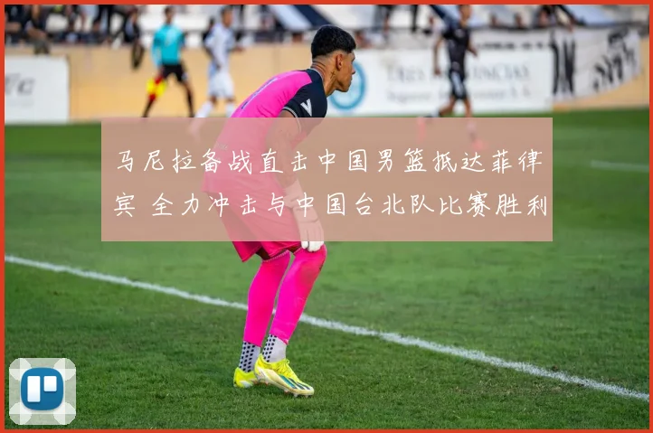 马尼拉备战直击中国男篮抵达菲律宾 全力冲击与中国台北队比赛胜利