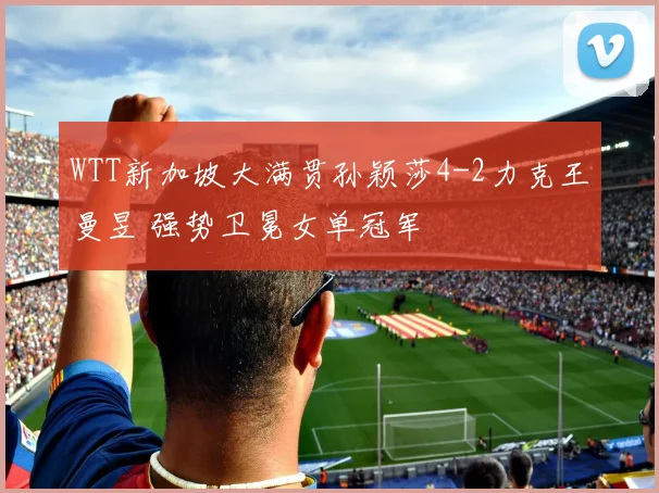 WTT新加坡大满贯孙颖莎4-2力克王曼昱 强势卫冕女单冠军