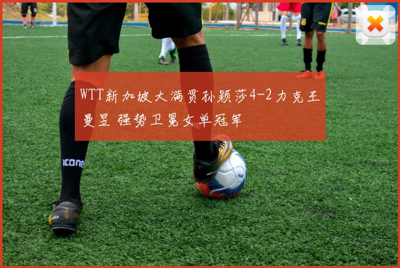 WTT新加坡大满贯孙颖莎4-2力克王曼昱 强势卫冕女单冠军