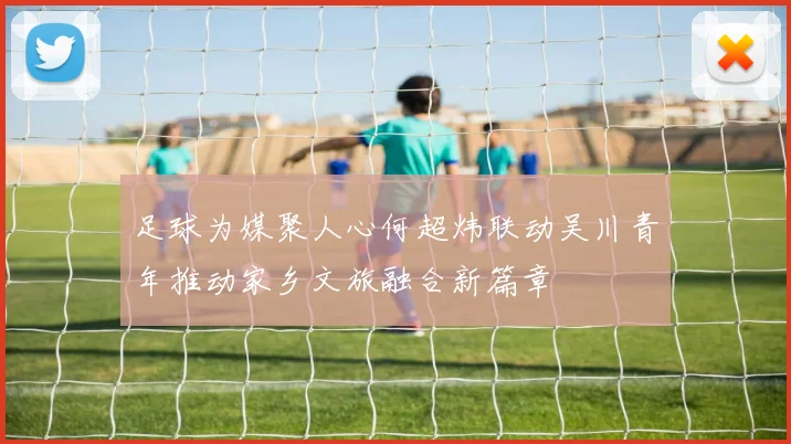 足球为媒聚人心何超炜联动吴川青年推动家乡文旅融合新篇章